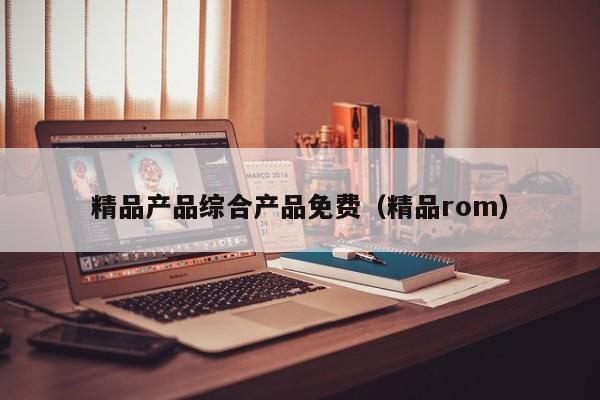 精品产品综合产品免费（精品rom）