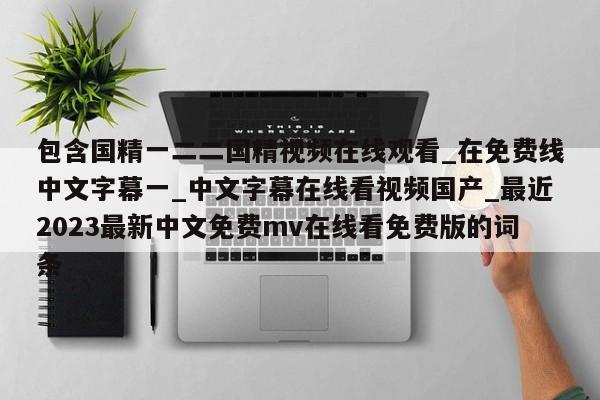 包含国精一二二国精视频在线观看_在免费线中文字幕一_中文字幕在线看视频国产_最近2023最新中文免费mv在线看免费版的词条