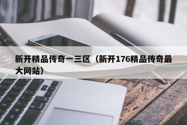 新开精品传奇一三区（新开176精品传奇最大网站）