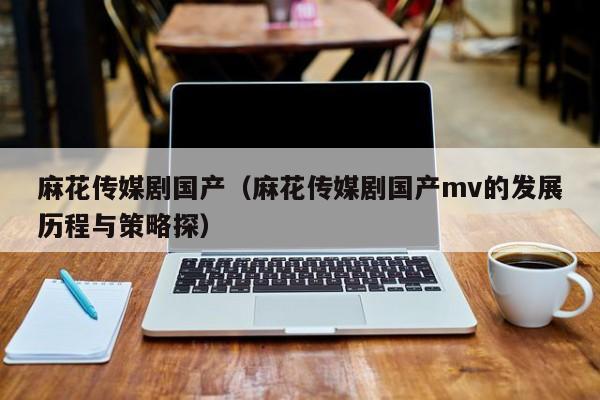 麻花传媒剧国产（麻花传媒剧国产mv的发展历程与策略探）