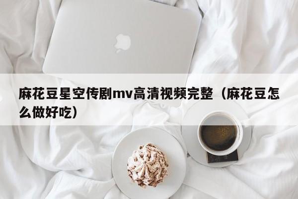 麻花豆星空传剧mv高清视频完整（麻花豆怎么做好吃）