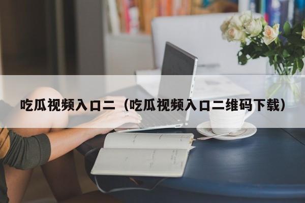 吃瓜视频入口二（吃瓜视频入口二维码下载）
