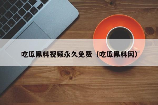 吃瓜黑料视频永久免费（吃瓜黑料网）