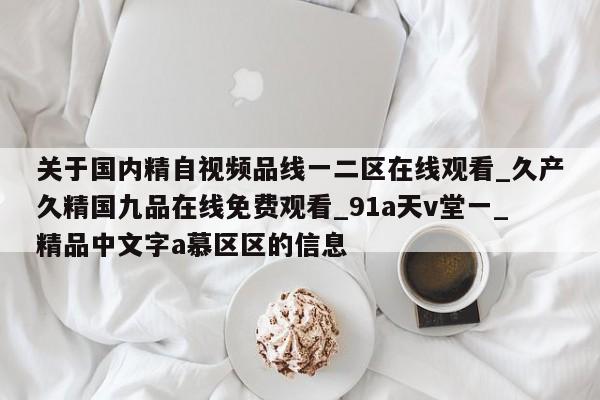 关于国内精自视频品线一二区在线观看_久产久精国九品在线免费观看_91a天v堂一_精品中文字a慕区区的信息