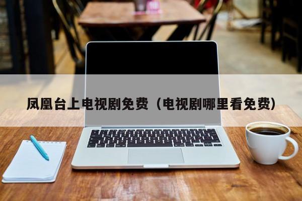 凤凰台上电视剧免费（电视剧哪里看免费）