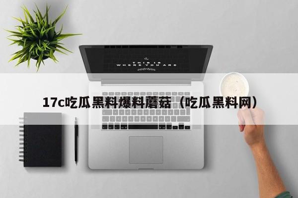 17c吃瓜黑料爆料蘑菇（吃瓜黑料网）