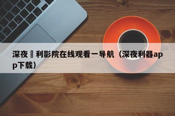 深夜褔利影院在线观看一导航（深夜利器app下载）