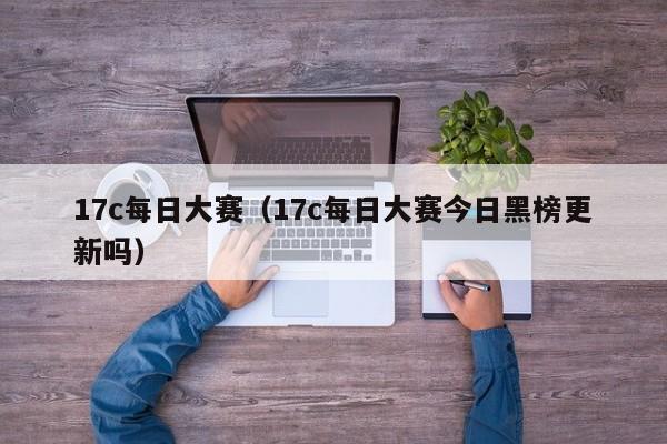 17c每日大赛（17c每日大赛今日黑榜更新吗）