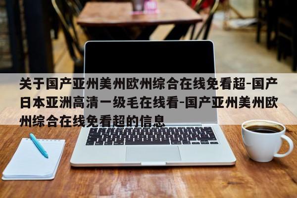 关于国产亚州美州欧州综合在线免看超-国产日本亚洲高清一级毛在线看-国产亚州美州欧州综合在线免看超的信息