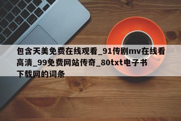 包含天美免费在线观看_91传剧mv在线看高清_99免费网站传奇_80txt电子书下载网的词条